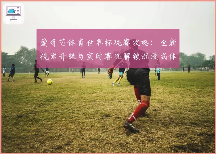 爱奇艺体育世界杯观赛攻略：全新视觉升级与实时赛况解锁沉浸式体验