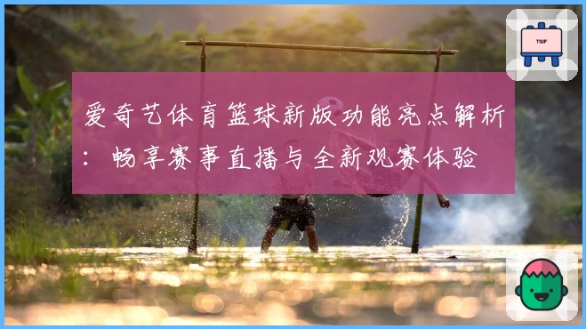 爱奇艺体育篮球新版功能亮点解析：畅享赛事直播与全新观赛体验