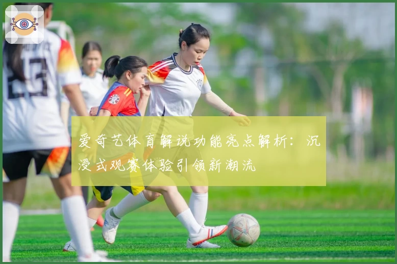 爱奇艺体育解说功能亮点解析：沉浸式观赛体验引领新潮流