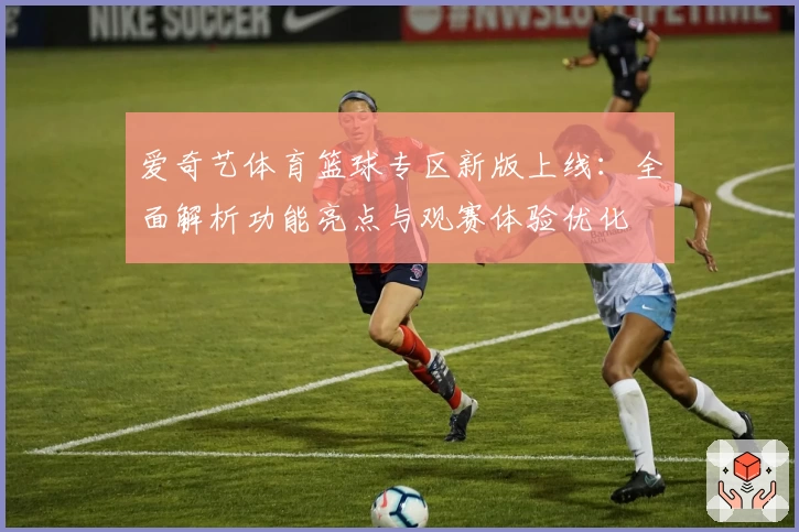 爱奇艺体育篮球专区新版上线：全面解析功能亮点与观赛体验优化