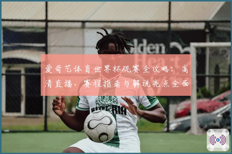 爱奇艺体育世界杯观赛全攻略：高清直播、赛程指南与解说亮点全面解析