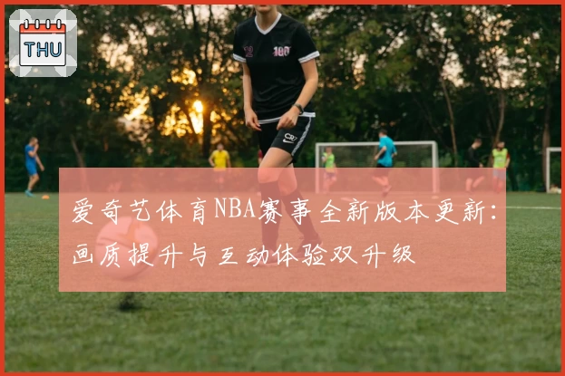 爱奇艺体育NBA赛事全新版本更新：画质提升与互动体验双升级