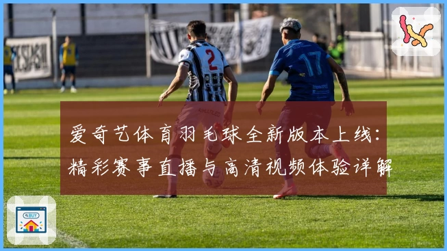 爱奇艺体育羽毛球全新版本上线：精彩赛事直播与高清视频体验详解