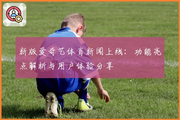 新版爱奇艺体育新闻上线：功能亮点解析与用户体验分享