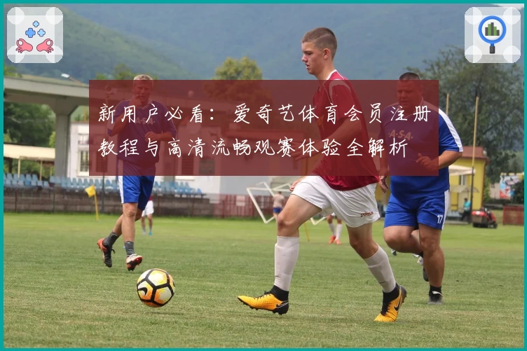 新用户必看：爱奇艺体育会员注册教程与高清流畅观赛体验全解析