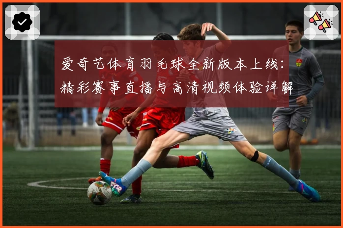 爱奇艺体育羽毛球全新版本上线：精彩赛事直播与高清视频体验详解