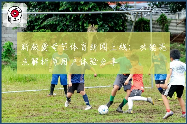 新版爱奇艺体育新闻上线：功能亮点解析与用户体验分享