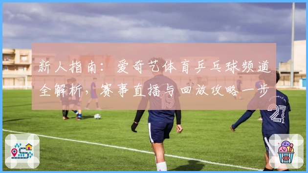 新人指南：爱奇艺体育乒乓球频道全解析，赛事直播与回放攻略一步到位