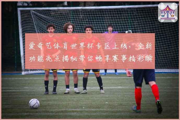 爱奇艺体育世界杯专区上线，全新功能亮点揭秘带你畅享赛事精彩瞬间