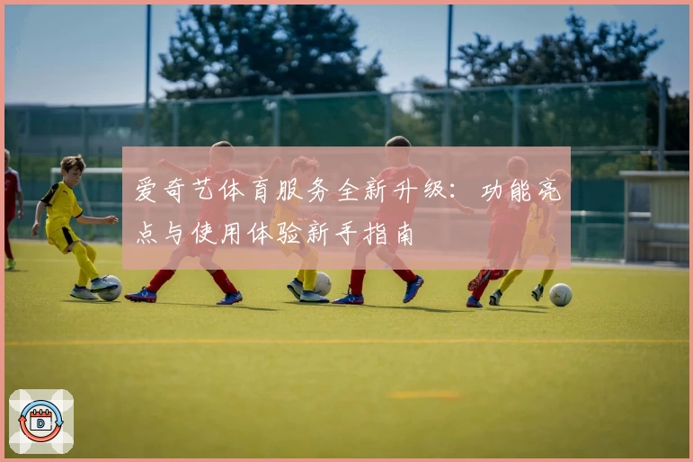 爱奇艺体育服务全新升级：功能亮点与使用体验新手指南