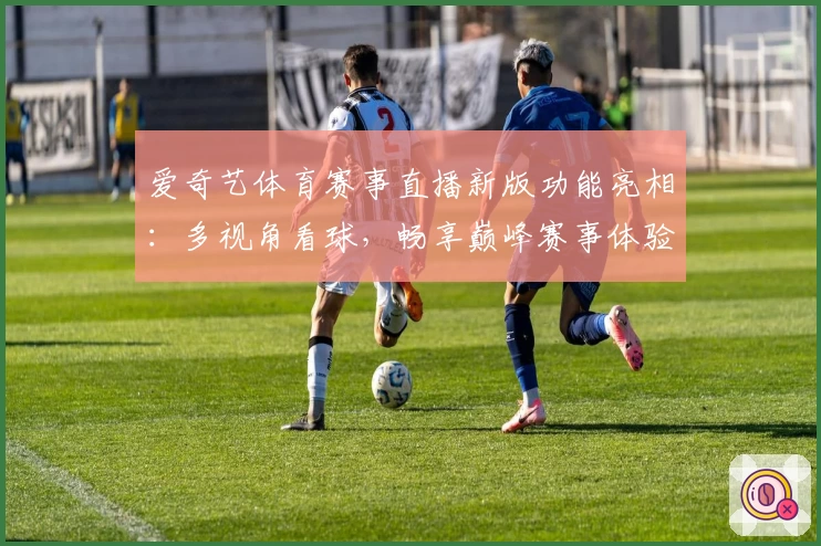 爱奇艺体育赛事直播新版功能亮相:多视角看球,畅享巅峰赛事体验