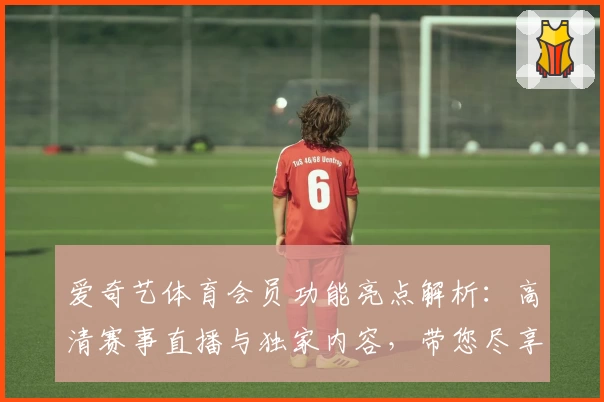 爱奇艺体育会员功能亮点解析：高清赛事直播与独家内容，带您尽享顶级观赛体验