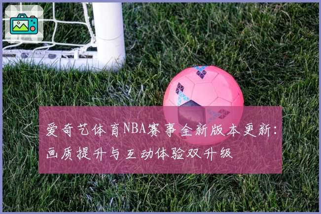 爱奇艺体育NBA赛事全新版本更新：画质提升与互动体验双升级