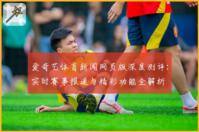 爱奇艺体育新闻网页版深度测评：实时赛事报道与精彩功能全解析