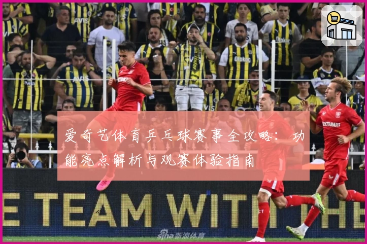 爱奇艺体育乒乓球赛事全攻略：功能亮点解析与观赛体验指南