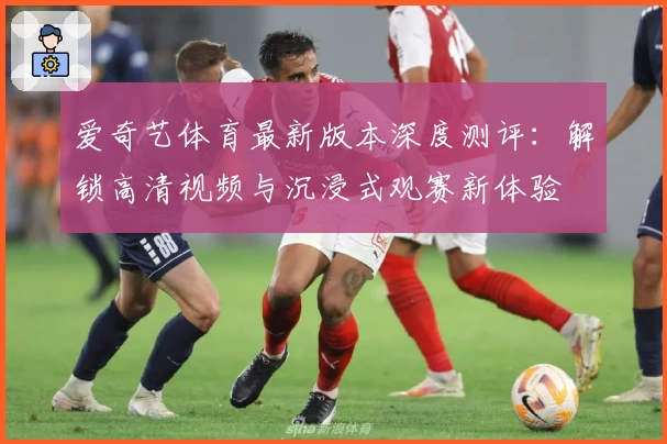 爱奇艺体育最新版本深度测评：解锁高清视频与沉浸式观赛新体验