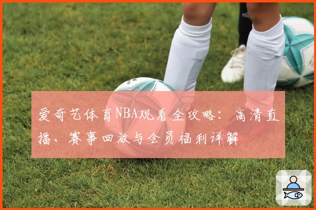 爱奇艺体育NBA观看全攻略:高清直播、赛事回放与会员福利详解