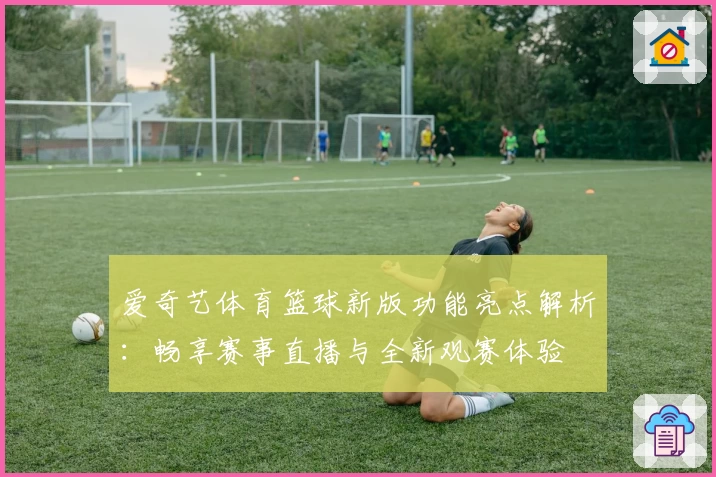 爱奇艺体育篮球新版功能亮点解析:畅享赛事直播与全新观赛体验