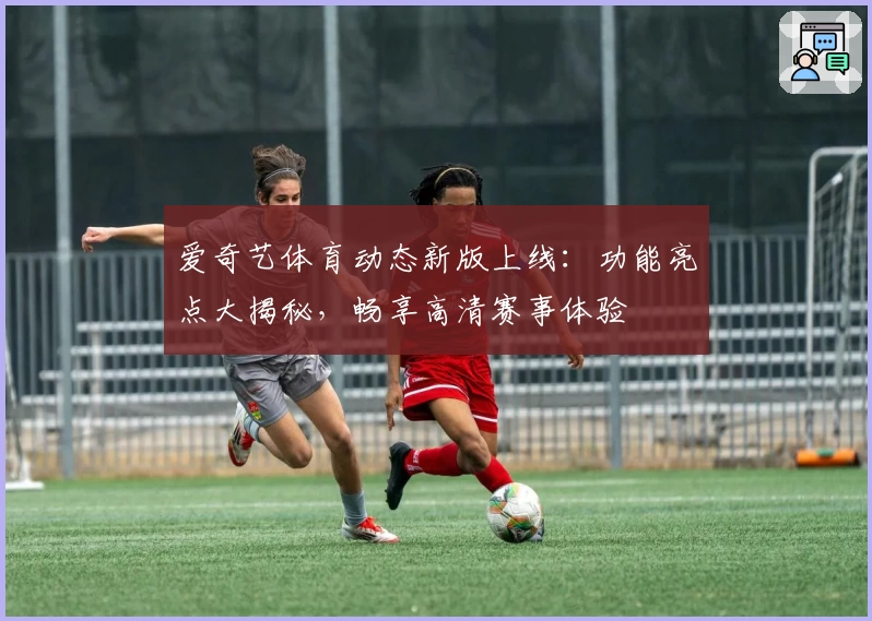 爱奇艺体育动态新版上线：功能亮点大揭秘，畅享高清赛事体验