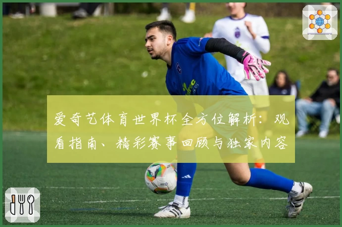 爱奇艺体育世界杯全方位解析：观看指南、精彩赛事回顾与独家内容抢先看