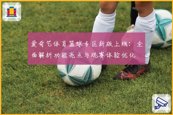 爱奇艺体育篮球专区新版上线：全面解析功能亮点与观赛体验优化
