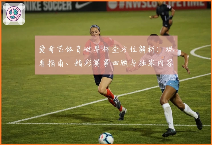 爱奇艺体育世界杯全方位解析：观看指南、精彩赛事回顾与独家内容抢先看