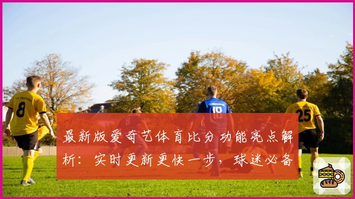 最新版爱奇艺体育比分功能亮点解析：实时更新更快一步，球迷必备工具