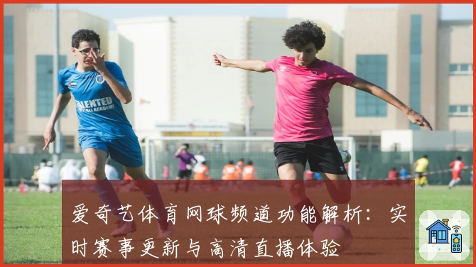 爱奇艺体育网球频道功能解析：实时赛事更新与高清直播体验
