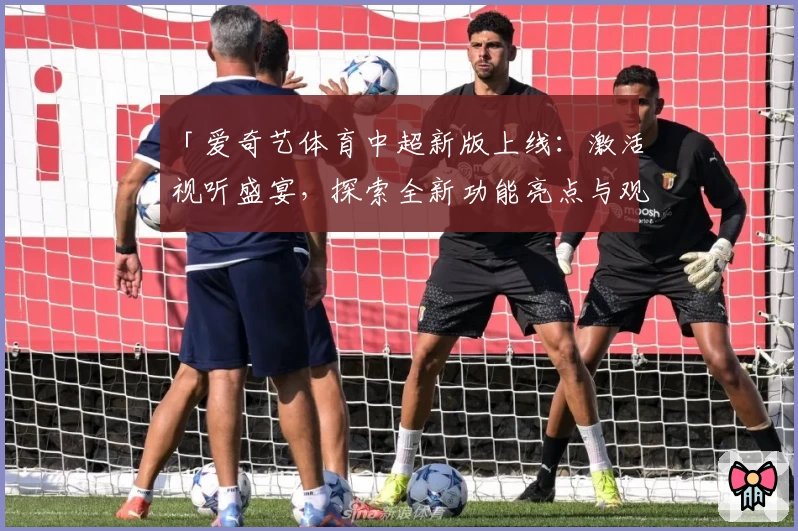 「爱奇艺体育中超新版上线：激活视听盛宴，探索全新功能亮点与观赛体验」